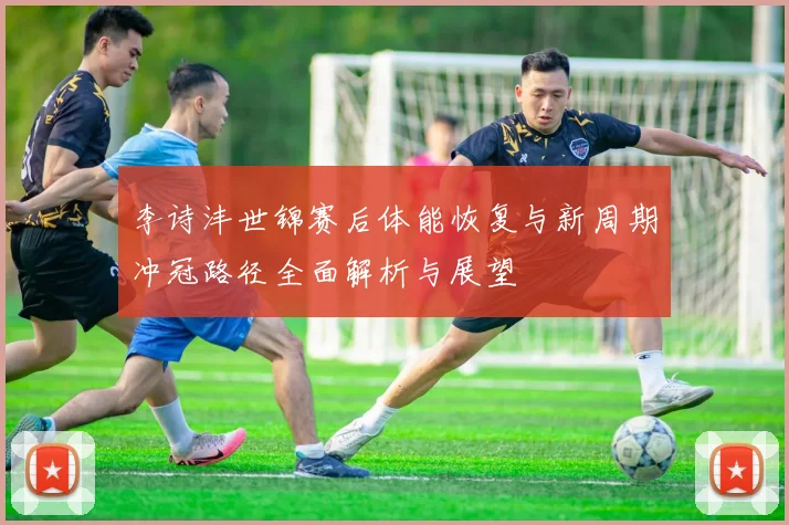 李诗沣世锦赛后体能恢复与新周期冲冠路径全面解析与展望
