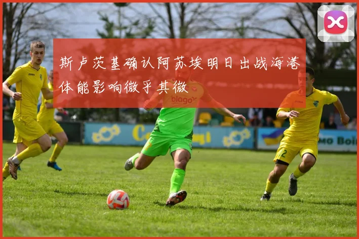 斯卢茨基确认阿苏埃明日出战海港体能影响微乎其微